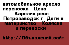 автомобильное кресло - переноска › Цена ­ 1 500 - Карелия респ., Петрозаводск г. Дети и материнство » Коляски и переноски   